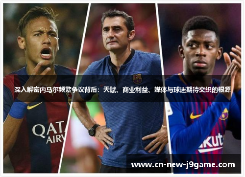 深入解密内马尔频繁争议背后:天赋、商业利益、媒体与球迷期待交织的根源 深入解密内马尔频繁争议背后:天赋、商业利益、媒体与球迷期待交织的根源