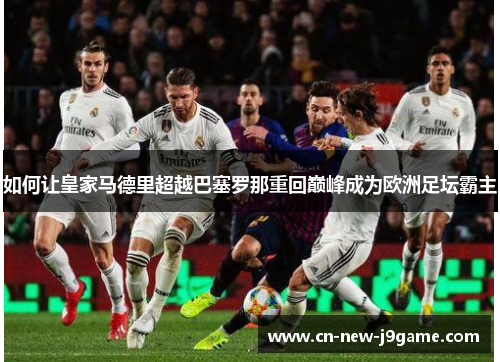 如何让皇家马德里超越巴塞罗那重回巅峰成为欧洲足坛霸主 如何让皇家马德里超越巴塞罗那重回巅峰成为欧洲足坛霸主