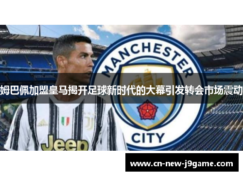 姆巴佩加盟皇马揭开足球新时代的大幕引发转会市场震动 姆巴佩加盟皇马揭开足球新时代的大幕引发转会市场震动