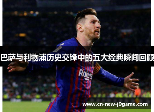 巴萨与利物浦历史交锋中的五大经典瞬间回顾 巴萨与利物浦历史交锋中的五大经典瞬间回顾