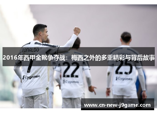 2016年西甲金靴争夺战:梅西之外的多重精彩与背后故事 2016年西甲金靴争夺战:梅西之外的多重精彩与背后故事
