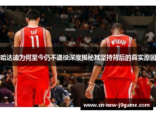 哈达迪为何至今仍不退役深度揭秘其坚持背后的真实原因 哈达迪为何至今仍不退役深度揭秘其坚持背后的真实原因
