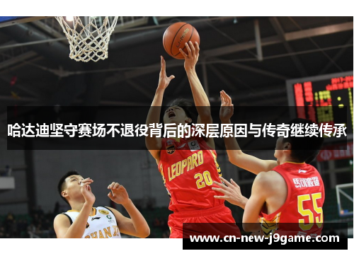 哈达迪坚守赛场不退役背后的深层原因与传奇继续传承