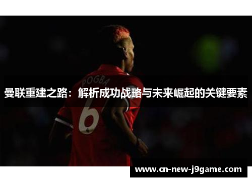 曼联重建之路:解析成功战略与未来崛起的关键要素 曼联重建之路:解析成功战略与未来崛起的关键要素