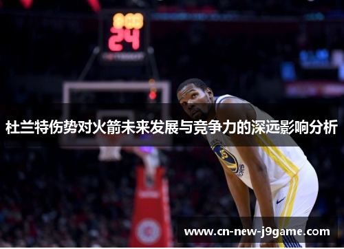 杜兰特伤势对火箭未来发展与竞争力的深远影响分析 杜兰特伤势对火箭未来发展与竞争力的深远影响分析