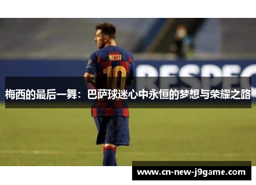梅西的最后一舞:巴萨球迷心中永恒的梦想与荣耀之路 梅西的最后一舞:巴萨球迷心中永恒的梦想与荣耀之路