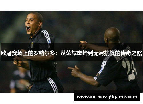 欧冠赛场上的罗纳尔多:从荣耀巅峰到无尽挑战的传奇之路 欧冠赛场上的罗纳尔多:从荣耀巅峰到无尽挑战的传奇之路