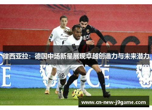 穆西亚拉:德国中场新星展现卓越创造力与未来潜力 穆西亚拉:德国中场新星展现卓越创造力与未来潜力