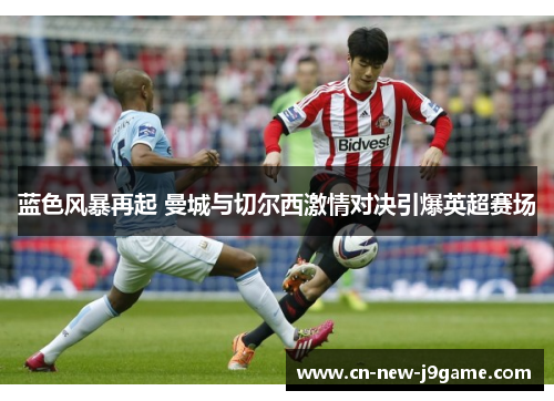 蓝色风暴再起 曼城与切尔西激情对决引爆英超赛场 蓝色风暴再起 曼城与切尔西激情对决引爆英超赛场