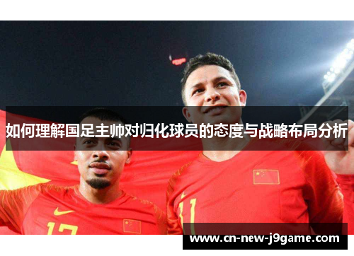 如何理解国足主帅对归化球员的态度与战略布局分析 如何理解国足主帅对归化球员的态度与战略布局分析