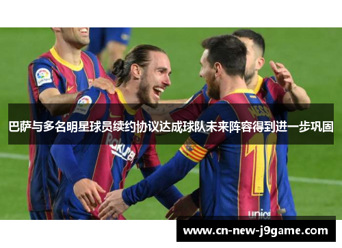 巴萨与多名明星球员续约协议达成球队未来阵容得到进一步巩固