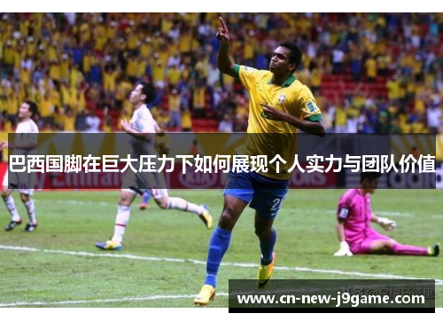 巴西国脚在巨大压力下如何展现个人实力与团队价值 巴西国脚在巨大压力下如何展现个人实力与团队价值