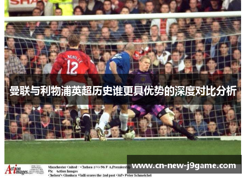 曼联与利物浦英超历史谁更具优势的深度对比分析 曼联与利物浦英超历史谁更具优势的深度对比分析