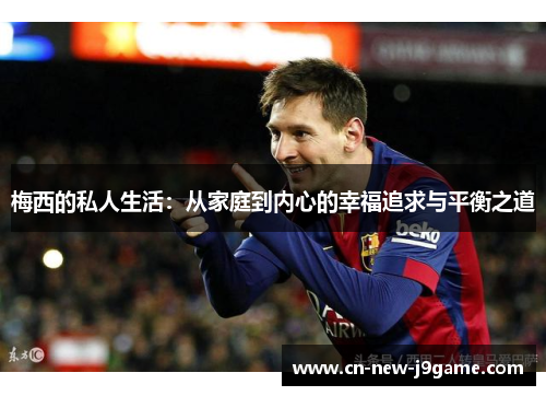 梅西的私人生活:从家庭到内心的幸福追求与平衡之道 梅西的私人生活:从家庭到内心的幸福追求与平衡之道