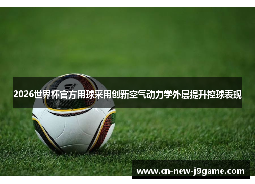 2026世界杯官方用球采用创新空气动力学外层提升控球表现