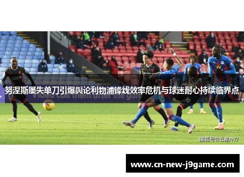 努涅斯屡失单刀引爆舆论利物浦锋线效率危机与球迷耐心持续临界点 努涅斯屡失单刀引爆舆论利物浦锋线效率危机与球迷耐心持续临界点