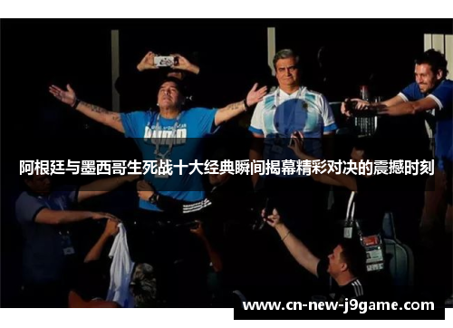 阿根廷与墨西哥生死战十大经典瞬间揭幕精彩对决的震撼时刻 阿根廷与墨西哥生死战十大经典瞬间揭幕精彩对决的震撼时刻
