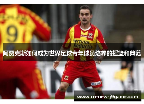 阿贾克斯如何成为世界足球青年球员培养的摇篮和典范 阿贾克斯如何成为世界足球青年球员培养的摇篮和典范